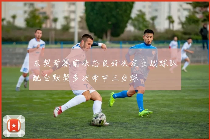 东契奇赛前状态良好决定出战球队配合默契多次命中三分球
