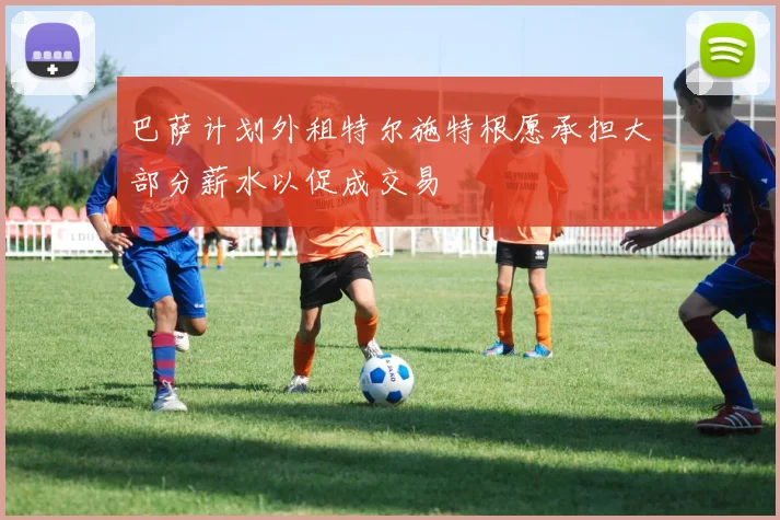 巴萨计划外租特尔施特根愿承担大部分薪水以促成交易