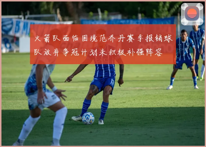 火箭队面临困境范乔丹赛季报销球队放弃争冠计划未积极补强阵容