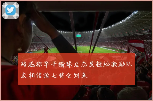 路威称华子输球后态度轻松激励队友相信抢七将会到来