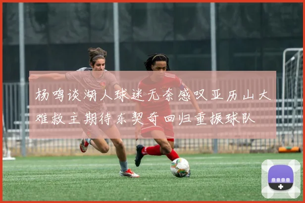 杨鸣谈湖人球迷无奈感叹亚历山大难救主期待东契奇回归重振球队