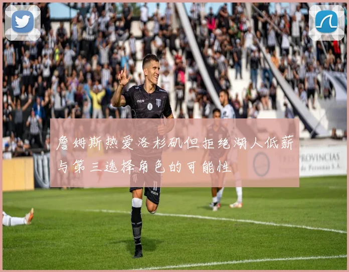 詹姆斯热爱洛杉矶但拒绝湖人低薪与第三选择角色的可能性