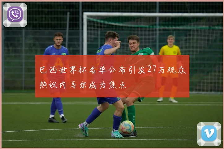 巴西世界杯名单公布引发27万观众热议内马尔成为焦点