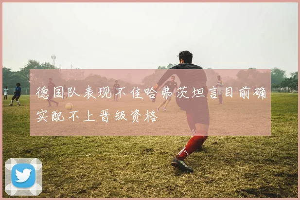 德国队表现不佳哈弗茨坦言目前确实配不上晋级资格