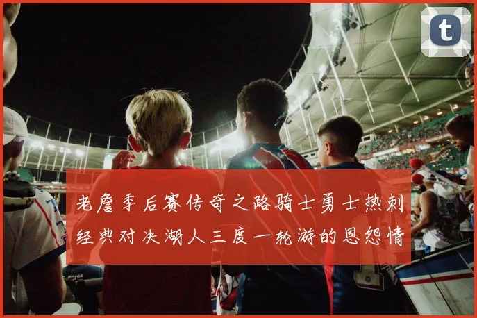 老詹季后赛传奇之路骑士勇士热刺经典对决湖人三度一轮游的恩怨情仇