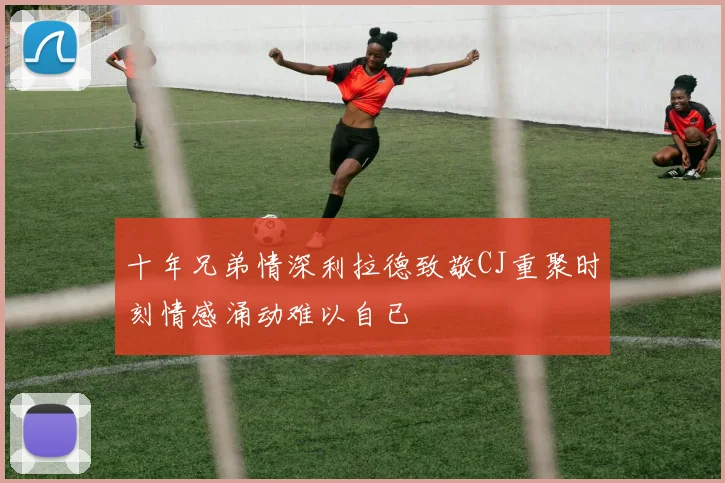 十年兄弟情深利拉德致敬CJ重聚时刻情感涌动难以自已
