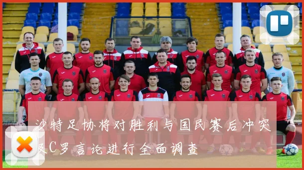 沙特足协将对胜利与国民赛后冲突及C罗言论进行全面调查