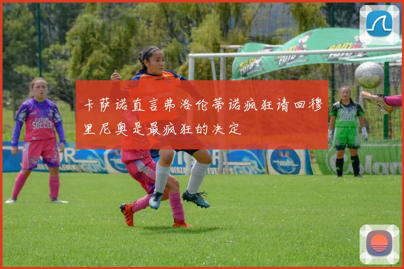 卡萨诺直言弗洛伦蒂诺疯狂请回穆里尼奥是最疯狂的决定