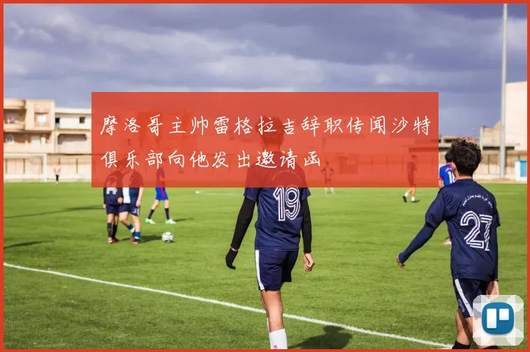 摩洛哥主帅雷格拉吉辞职传闻沙特俱乐部向他发出邀请函