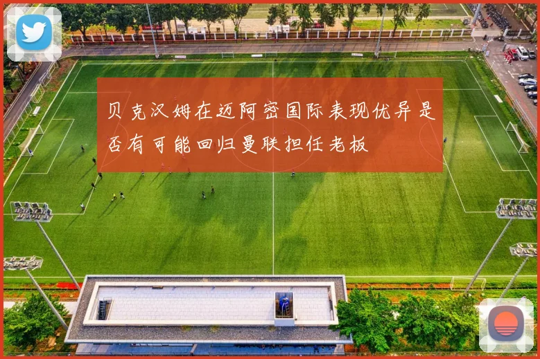 贝克汉姆在迈阿密国际表现优异是否有可能回归曼联担任老板